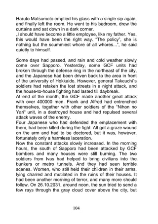 Haruto Matsumoto emptied his glass with a single sip again,
and finally left the room. He went to his bedroom, drew the
curtains and sat down in a dark corner.
„I should have become a little employee, like my father. Yes,
this would have been the right way. “The policy”, she is
nothing but the scummiest whore of all whores...”, he said
quietly to himself.

Some days had passed, and rain and cold weather slowly
come over Sapporo. Yesterday, some GCF units had
broken through the defense ring in the northeast of the city,
and the Japanese had been driven back to the area in front
of the university of Hokkaido. However, general Takeuchi`s
soldiers had retaken the lost streets in a night attack, and
the house-to-house fighting had lasted till daybreak.
At end of the month, the GCF made another great attack
with over 400000 men. Frank and Alfred had entrenched
themselves, together with other soldiers of the “Nihon no
Yari“ unit, in a destroyed house and had repulsed several
attack waves of the enemy.
Four Japanese who had defended the emplacement with
them, had been killed during the fight. Alf got a graze wound
on the arm and had to be doctored, but it was, however,
fortunately only a harmless laceration.
Now the constant attacks slowly increased. In the morning
hours, the south of Sapporo had been attacked by GCF
bombers and many houses were still burning. The two
soldiers from Ivas had helped to bring civilians into the
bunkers or metro tunnels. And they had seen terrible
scenes. Women, who still held their children in their arms,
lying charred and mutilated in the ruins of their houses. It
had been another morning of terror, and many more should
follow. On 26.10.2031, around noon, the sun tried to send a
few rays through the gray cloud cover above the city, but



                            104
 
