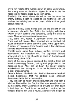 only a few reached the humans down on earth. Somewhere,
the enemy cannons thundered again, in order to lay the
Japanese metropolis piece by piece in ashes.
Suddenly, the alarm sirens started to howl because the
enemy artillery began to shoot at the northwest city. All
soldiers immediately ran under cover, while another great
assault followed.

Dozens of heavy tanks moved over the line of sight on the
horizon and started to fire. Behind the terrifying vehicles a
swarm of GCF soldiers was spreading, using the tanks as
cover. Their number appeared enormous.
„You, come on!“, roared a Japanese officer and waved
Frank and Alf nearer. They scurried into a bombed out
house and ran over some concrete stairs to the upper floor.
A group of volunteers from Canada and a few Japanese
soldiers already huddled there.
Terrible noise came from outside, gunfire, screams and
detonations. An incredible din. The Japanese artillery
answered and let a hail of shells go down on the tanks and
the infantery of the GCF.
Some of the steely beasts exploded, but most of them still
rolled unwaveringly forward, spitting their projectiles on the
Japanese lines. After half an hour, the enemy infantry
attacked with loud yelling and drove the Japanese units out
of their emplacements.
General Takeuchi had relocated the front line some hundred
meters backwards, that his soldiers could entrench
themselves better in the house ruins.
„They will soon be here!“, shouted Bäumer and fired from a
window. Meanwhile, the first frontline was already overrun
by the enemy. Many Japanese fled or were just shot down
in their trenches. Frank turned around and crept under the
window. Beside him was a young Japanese who began to



                             105
 
