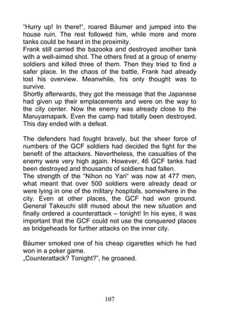 “Hurry up! In there!“, roared Bäumer and jumped into the
house ruin. The rest followed him, while more and more
tanks could be heard in the proximity.
Frank still carried the bazooka and destroyed another tank
with a well-aimed shot. The others fired at a group of enemy
soldiers and killed three of them. Then they tried to find a
safer place. In the chaos of the battle, Frank had already
lost his overview. Meanwhile, his only thought was to
survive.
Shortly afterwards, they got the message that the Japanese
had given up their emplacements and were on the way to
the city center. Now the enemy was already close to the
Maruyamapark. Even the camp had totally been destroyed.
This day ended with a defeat.

The defenders had fought bravely, but the sheer force of
numbers of the GCF soldiers had decided the fight for the
benefit of the attackers. Nevertheless, the casualties of the
enemy were very high again. However, 46 GCF tanks had
been destroyed and thousands of soldiers had fallen.
The strength of the “Nihon no Yari“ was now at 477 men,
what meant that over 500 soldiers were already dead or
were lying in one of the military hospitals, somewhere in the
city. Even at other places, the GCF had won ground.
General Takeuchi still mused about the new situation and
finally ordered a counterattack – tonight! In his eyes, it was
important that the GCF could not use the conquered places
as bridgeheads for further attacks on the inner city.

Bäumer smoked one of his cheap cigarettes which he had
won in a poker game.
„Counterattack? Tonight?”, he groaned.




                             107
 