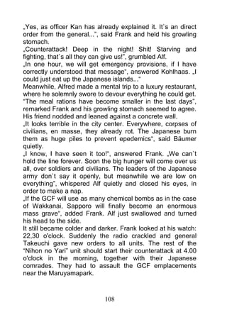„Yes, as officer Kan has already explained it. It`s an direct
order from the general...”, said Frank and held his growling
stomach.
„Counterattack! Deep in the night! Shit! Starving and
fighting, that`s all they can give us!”, grumbled Alf.
„In one hour, we will get emergency provisions, if I have
correctly understood that message“, answered Kohlhaas. „I
could just eat up the Japanese islands...“
Meanwhile, Alfred made a mental trip to a luxury restaurant,
where he solemnly swore to devour everything he could get.
“The meal rations have become smaller in the last days”,
remarked Frank and his growling stomach seemed to agree.
His friend nodded and leaned against a concrete wall.
„It looks terrible in the city center. Everywhere, corpses of
civilians, en masse, they already rot. The Japanese burn
them as huge piles to prevent epedemics“, said Bäumer
quietly.
„I know, I have seen it too!“, answered Frank. „We can`t
hold the line forever. Soon the big hunger will come over us
all, over soldiers and civilians. The leaders of the Japanese
army don`t say it openly, but meanwhile we are low on
everything”, whispered Alf quietly and closed his eyes, in
order to make a nap.
„If the GCF will use as many chemical bombs as in the case
of Wakkanai, Sapporo will finally become an enormous
mass grave“, added Frank. Alf just swallowed and turned
his head to the side.
It still became colder and darker. Frank looked at his watch:
22,30 o'clock. Suddenly the radio crackled and general
Takeuchi gave new orders to all units. The rest of the
“Nihon no Yari” unit should start their counterattack at 4.00
o'clock in the morning, together with their Japanese
comrades. They had to assault the GCF emplacements
near the Maruyamapark.



                            108
 