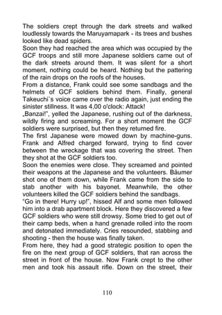 The soldiers crept through the dark streets and walked
loudlessly towards the Maruyamapark - its trees and bushes
looked like dead spiders.
Soon they had reached the area which was occupied by the
GCF troops and still more Japanese soldiers came out of
the dark streets around them. It was silent for a short
moment, nothing could be heard. Nothing but the pattering
of the rain drops on the roofs of the houses.
From a distance, Frank could see some sandbags and the
helmets of GCF soldiers behind them. Finally, general
Takeuchi`s voice came over the radio again, just ending the
sinister stillness. It was 4,00 o'clock: Attack!
„Banzai!”, yelled the Japanese, rushing out of the darkness,
wildly firing and screaming. For a short moment the GCF
soldiers were surprised, but then they returned fire.
The first Japanese were mowed down by machine-guns.
Frank and Alfred charged forward, trying to find cover
between the wreckage that was covering the street. Then
they shot at the GCF soldiers too.
Soon the enemies were close. They screamed and pointed
their weapons at the Japanese and the volunteers. Bäumer
shot one of them down, while Frank came from the side to
stab another with his bayonet. Meanwhile, the other
volunteers killed the GCF soldiers behind the sandbags.
“Go in there! Hurry up!”, hissed Alf and some men followed
him into a drab apartment block. Here they discovered a few
GCF soldiers who were still drowsy. Some tried to get out of
their camp beds, when a hand grenade rolled into the room
and detonated immediately. Cries resounded, stabbing and
shooting - then the house was finally taken.
From here, they had a good strategic position to open the
fire on the next group of GCF soldiers, that ran across the
street in front of the house. Now Frank crept to the other
men and took his assault rifle. Down on the street, their



                            110
 