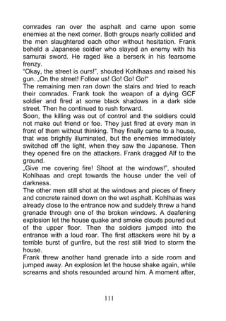 comrades ran over the asphalt and came upon some
enemies at the next corner. Both groups nearly collided and
the men slaughtered each other without hesitation. Frank
beheld a Japanese soldier who slayed an enemy with his
samurai sword. He raged like a berserk in his fearsome
frenzy.
“Okay, the street is ours!”, shouted Kohlhaas and raised his
gun. „On the street! Follow us! Go! Go! Go!“
The remaining men ran down the stairs and tried to reach
their comrades. Frank took the weapon of a dying GCF
soldier and fired at some black shadows in a dark side
street. Then he continued to rush forward.
Soon, the killing was out of control and the soldiers could
not make out friend or foe. They just fired at every man in
front of them without thinking. They finally came to a house,
that was brightly illuminated, but the enemies immediately
switched off the light, when they saw the Japanese. Then
they opened fire on the attackers. Frank dragged Alf to the
ground.
„Give me covering fire! Shoot at the windows!”, shouted
Kohlhaas and crept towards the house under the veil of
darkness.
The other men still shot at the windows and pieces of finery
and concrete rained down on the wet asphalt. Kohlhaas was
already close to the entrance now and suddely threw a hand
grenade through one of the broken windows. A deafening
explosion let the house quake and smoke clouds poured out
of the upper floor. Then the soldiers jumped into the
entrance with a loud roar. The first attackers were hit by a
terrible burst of gunfire, but the rest still tried to storm the
house.
Frank threw another hand grenade into a side room and
jumped away. An explosion let the house shake again, while
screams and shots resounded around him. A moment after,



                              111
 