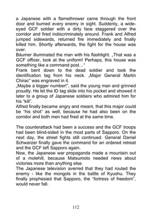 a Japanese with a flamethrower came through the front
door and burned every enemy in sight. Suddenly, a wide-
eyed GCF soldier with a dirty face staggered over the
corridor and fired indiscriminately around. Frank and Alfred
jumped sidewards, returned fire immediately and finally
killed him. Shortly afterwards, the fight for the house was
over.
Bäumer illuminated the man with his flashlight. „That was a
GCF officer, look at the uniform! Perhaps, this house was
something like a command post…“
Frank bent down to the dead soldier and took the
identification tag from his neck. „Major General Martin
Chirac” was engraved in it.
„Maybe a bigger number!”, said the young man and grinned
proudly. He let the ID tag slide into his pocket and showed it
later to a group of Japanese soldiers who admired him for
his “kill”.
Alfred finally became angry and meant, that this major could
be “his shot” as well, because he had also been on the
corridor and both men had fired at the same time.

The counterattack had been a success and the GCF troops
had been blind-sided in the most parts of Sapporo. On the
next day, the street fights still continued. General Daniel
Schwarzer finally gave the command for an ordered retreat
and the GCF left Sapporo again.
Now, the Japanese war propaganda made a mountain out
of a molehill, because Matsumoto needed news about
victories more than anything else.
The Japanese television averred that they had routed the
enemy - like the mongols in the battle of Kyushu. They
finally prophesied that Sapporo, the “fortress of freedom”,
would never fall.




                             112
 
