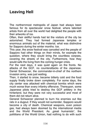 Leaving Hell


The northernmost metropolis of Japan had always been
famous for its spectacular snow festival, where talented
artists from all over the world had delighted the people with
their artworks of ice.
Often, their skillful hands had let the visitors of the city be
astonished. They had formed Japanese temples or
enormous animals out of the material, what was distinctive
for Sapporo during the winter months: Ice.
This year, the snow festival was canceled and the people of
Sapporo had other things on their minds, for example the
question, where they would bring the countless corpses,
covering the streets of the city. Furthermore, how they
would safe the living from the coming hunger crisis.
For the next days, it was quiet again on the fronts. No
attacks of the GCF, no counterattacks of the Japanese.
Daniel Schwarzer, the commander-in-chief of the northern
invasion army, was just waiting.
Then, it started to snow, became bitterly cold and the food
supply finally broke down completely. For some days, the
city center was attacked with chemical bombs which were
much worse than every infantry offensive. Thereupon, some
Japanese pilots tried to destroy the GCF artillery in the
hinterland, but they were not very successful and most of
them did not return alive.
General Schwarzer planned to burn his enemies out like
rats in a dugout. If they would not surrender, Sapporo would
become a city of death. Chemical weapons, even poison
gas, had always been doomed by the international media
and the World President. As „great humanists“, the
polititians of the World Union, had nothing to do with such


                             114
 