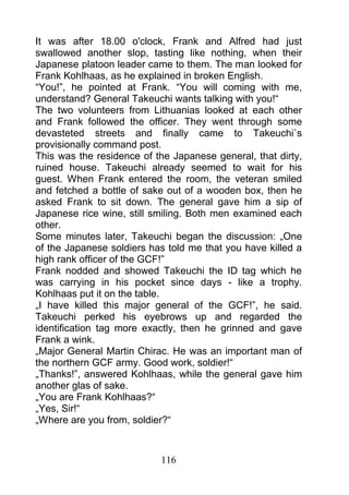 It was after 18.00 o'clock, Frank and Alfred had just
swallowed another slop, tasting like nothing, when their
Japanese platoon leader came to them. The man looked for
Frank Kohlhaas, as he explained in broken English.
“You!”, he pointed at Frank. “You will coming with me,
understand? General Takeuchi wants talking with you!“
The two volunteers from Lithuanias looked at each other
and Frank followed the officer. They went through some
devasteted streets and finally came to Takeuchi`s
provisionally command post.
This was the residence of the Japanese general, that dirty,
ruined house. Takeuchi already seemed to wait for his
guest. When Frank entered the room, the veteran smiled
and fetched a bottle of sake out of a wooden box, then he
asked Frank to sit down. The general gave him a sip of
Japanese rice wine, still smiling. Both men examined each
other.
Some minutes later, Takeuchi began the discussion: „One
of the Japanese soldiers has told me that you have killed a
high rank officer of the GCF!”
Frank nodded and showed Takeuchi the ID tag which he
was carrying in his pocket since days - like a trophy.
Kohlhaas put it on the table.
„I have killed this major general of the GCF!”, he said.
Takeuchi perked his eyebrows up and regarded the
identification tag more exactly, then he grinned and gave
Frank a wink.
„Major General Martin Chirac. He was an important man of
the northern GCF army. Good work, soldier!“
„Thanks!”, answered Kohlhaas, while the general gave him
another glas of sake.
„You are Frank Kohlhaas?“
„Yes, Sir!“
„Where are you from, soldier?“



                           116
 