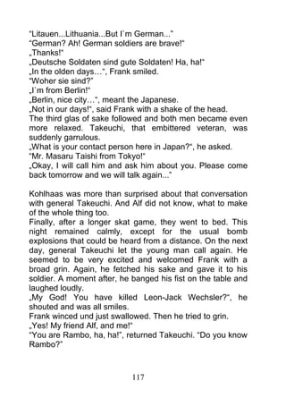 “Litauen...Lithuania...But I`m German...”
“German? Ah! German soldiers are brave!“
„Thanks!“
„Deutsche Soldaten sind gute Soldaten! Ha, ha!“
„In the olden days…“, Frank smiled.
“Woher sie sind?”
„I`m from Berlin!“
„Berlin, nice city…“, meant the Japanese.
„Not in our days!“, said Frank with a shake of the head.
The third glas of sake followed and both men became even
more relaxed. Takeuchi, that embittered veteran, was
suddenly garrulous.
„What is your contact person here in Japan?“, he asked.
“Mr. Masaru Taishi from Tokyo!“
„Okay, I will call him and ask him about you. Please come
back tomorrow and we will talk again...”

Kohlhaas was more than surprised about that conversation
with general Takeuchi. And Alf did not know, what to make
of the whole thing too.
Finally, after a longer skat game, they went to bed. This
night remained calmly, except for the usual bomb
explosions that could be heard from a distance. On the next
day, general Takeuchi let the young man call again. He
seemed to be very excited and welcomed Frank with a
broad grin. Again, he fetched his sake and gave it to his
soldier. A moment after, he banged his fist on the table and
laughed loudly.
„My God! You have killed Leon-Jack Wechsler?“, he
shouted and was all smiles.
Frank winced und just swallowed. Then he tried to grin.
„Yes! My friend Alf, and me!“
“You are Rambo, ha, ha!”, returned Takeuchi. “Do you know
Rambo?”



                            117
 