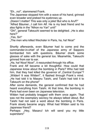 “Eh...no!”, stammered Frank.
The Japanese stopped him with a wave of his hand, grinned
even broader and preked his eyebrows up.
„Doesn`t matter! This was only a joke! But who is Aruf?”
“Alfred Bäumer...I call him Alf. He is my best friend and he
also fights in the “Nihon no Yari” unit!”
“Oh!”, general Takeuchi seemed to be delighted. „He is also
here?“
„Yes, Sir!“
„The men who killed Wechsler in Paris, ha, ha! Nice!”

Shortly afterwards, even Bäumer had to come and the
commander-in-chief of the Japanese army of Sapporo
bombarded him with questions. Bäumer drank some
glasses of sake with the general too. Meanwhile, Takeuchi
grinned from ear to ear.
„Ha, ha! Nice! Nice!”, it resounded through his office.
Frank and Alf became a bit thoughtful. How could that
Japanese know about the bombing in Paris? Who had told
him, that they had killed the governor of „Central Europe”?
„Wilden! It was Wilden!”, it flashed through Frank`s mind.
„He had told it to Masaru Taishi, and Taishi had told it to
Takeuchi on the phone!”
After some demands, the general confirmed that he had
heard everything from Taishi. At that time, the bombing in
Paris had even been on Japanese television.
Wilden had probably bragged with them once again. That
was not the exemplary secrecy he always talked about. But
Taishi had not said a word about the bombing in Paris.
Frank slowly became angry. What had Wilden said to his
Japanese friend?
Perhaps: „Hey, Masaru! Ich will send you my little
superstars!”




                            118
 