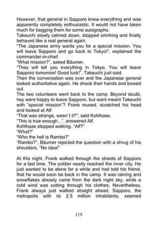 However, that general in Sapporo knew everything and was
apparently completely enthusiastic. It would not have taken
much for begging them for some autographs.
Takeuchi slowly calmed down, stopped smirking and finally
behaved like a real general again.
“The Japanese army wants you for a special mission. You
will leave Sapporo and go back to Tokyo!”, explained the
commander-in-chief.
“What mission?”, asked Bäumer.
“They will tell you everything in Tokyo. You will leave
Sapporo tomorrow! Good luck!”, Takeuchi just said.
Then the conversation was over and the Japanese general
looked authoritative again. He shook their hands and bowed
out.
The two volunteers went back to the camp. Beyond doubt,
hey were happy to leave Sapporo, but want meant Takeuchi
with “special mission”? Frank mused, scratched his head
and looked at Alf.
“That was strange, wasn`t it?”, said Kohlhaas.
“This is true enough...”, answered Alf.
Kohlhaas stopped walking. “Alf?”
“What?”
“Who the hell is Rambo?”
“Rambo?”, Bäumer rejected the question with a shrug of his
shoulders. “No idea!”

At this night, Frank walked through the streets of Sapporo
for a last time. The soldier nearly reached the inner city. He
just wanted to be alone for a while and had told his friend,
that he would soon be back in the camp. It was raining and
snowflakes already came from the dark night sky, while a
cold wind was cutting through his clothes. Nevertheless,
Frank always just walked straight ahead. Sapporo, the
metropolis with its 2.5 million inhabitants, seemed



                             119
 