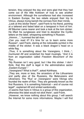 tension, they enjoyed the day and were glad that they had
come out of the little hicktown of Ivas to see another
environment. Although the surveillance had also increased
in Eastern Europe, the two rebels enjoyed their trip to
Vilnius, always trying banish the sorrows from their minds.
„Look at this sticker there!”, said Frank to his friend, pointing
at a tattered and faded label on a lamppost in front of him.
Alf Bäumer came nearer and took a look at the torn sticker.
He lifted his sunglasses and tried to decipher the Cyrillic
letters on the label, whispering something in Russian.
„Hmmm…”, hummed the tall man.
„Can you read it? It`s time for us to learn some more
Russian“, said Frank, staring at the noticeable symbol in the
middle of the sticker. It was a black dragon`s head on a
white flag.
„Thus, it is something about the Varangians, I think...“,
murmured Alf and scratched his head musingly. “And it is
from an organization called Freedom Movement of the
Rus...
“My Russian isn`t very good, but I like this sticker. I don`t
think, that this stuff is legal in the administrative sector
„Eastern Europe“.“
„Varangians? What is that?”, asked Kohlhaas.
„They are, more or less, the ancestors of the Lithuanians
and partly also of the Russians, the Belarusians and
Ukrainians. The “Rus” or „Varangians“ were Vikings who
founded the realm of Kiev. They are generally known as the
first Russians. It is something historical – and of course not
legal!”, explained Alf and smiled sardonically.
„It seems that here in Vilnius is a group of this organization,
otherwise this label would not stick there“, said Frank.
„However, we know nothing about this group. I will search
the Internet for some more informations. Maybe I will find




                               12
 
