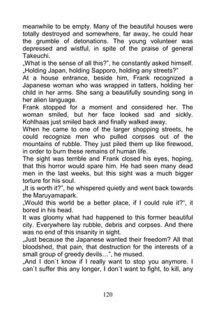 meanwhile to be empty. Many of the beautiful houses were
totally destroyed and somewhere, far away, he could hear
the grumble of detonations. The young volunteer was
depressed and wistful, in spite of the praise of general
Takeuchi.
„What is the sense of all this?”, he constantly asked himself.
„Holding Japan, holding Sapporo, holding any streets?”
At a house entrance, beside him, Frank recognized a
Japanese woman who was wrapped in tatters, holding her
child in her arms. She sang a beautifully sounding song in
her alien language.
Frank stopped for a moment and considered her. The
woman smiled, but her face looked sad and sickly.
Kohlhaas just smiled back and finally walked away.
When he came to one of the larger shopping streets, he
could recognize men who pulled corpses out of the
mountains of rubble. They just piled them up like firewood,
in order to burn these remains of human life.
The sight was terrible and Frank closed his eyes, hoping,
that this horror would spare him. He had seen many dead
men in the last weeks, but this sight was a much bigger
torture for his soul.
„It is worth it?”, he whispered quietly and went back towards
the Maruyamapark.
„Would this world be a better place, if I could rule it?“, it
bored in his head.
It was gloomy what had happened to this former beautiful
city. Everywhere lay rubble, debris and corpses. And there
was no end of this insanity in sight.
„Just because the Japanese wanted their freedom? All that
bloodshed, that pain, that destruction for the interests of a
small group of greedy devils…”, he mused.
„And I don`t know if I really want to stop you anymore. I
can`t suffer this any longer, I don`t want to fight, to kill, any



                              120
 