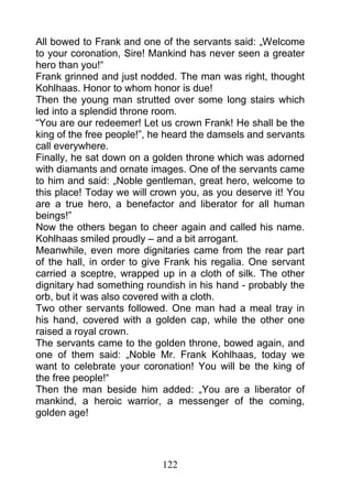 All bowed to Frank and one of the servants said: „Welcome
to your coronation, Sire! Mankind has never seen a greater
hero than you!“
Frank grinned and just nodded. The man was right, thought
Kohlhaas. Honor to whom honor is due!
Then the young man strutted over some long stairs which
led into a splendid throne room.
“You are our redeemer! Let us crown Frank! He shall be the
king of the free people!”, he heard the damsels and servants
call everywhere.
Finally, he sat down on a golden throne which was adorned
with diamants and ornate images. One of the servants came
to him and said: „Noble gentleman, great hero, welcome to
this place! Today we will crown you, as you deserve it! You
are a true hero, a benefactor and liberator for all human
beings!”
Now the others began to cheer again and called his name.
Kohlhaas smiled proudly – and a bit arrogant.
Meanwhile, even more dignitaries came from the rear part
of the hall, in order to give Frank his regalia. One servant
carried a sceptre, wrapped up in a cloth of silk. The other
dignitary had something roundish in his hand - probably the
orb, but it was also covered with a cloth.
Two other servants followed. One man had a meal tray in
his hand, covered with a golden cap, while the other one
raised a royal crown.
The servants came to the golden throne, bowed again, and
one of them said: „Noble Mr. Frank Kohlhaas, today we
want to celebrate your coronation! You will be the king of
the free people!“
Then the man beside him added: „You are a liberator of
mankind, a heroic warrior, a messenger of the coming,
golden age!




                            122
 