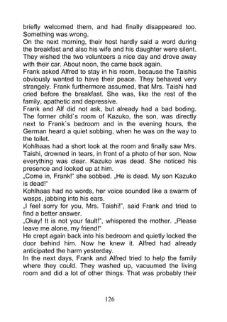 briefly welcomed them, and had finally disappeared too.
Something was wrong.
On the next morning, their host hardly said a word during
the breakfast and also his wife and his daughter were silent.
They wished the two volunteers a nice day and drove away
with their car. About noon, the came back again.
Frank asked Alfred to stay in his room, because the Taishis
obviously wanted to have their peace. They behaved very
strangely. Frank furthermore assumed, that Mrs. Taishi had
cried before the breakfast. She was, like the rest of the
family, apathetic and depressive.
Frank and Alf did not ask, but already had a bad boding.
The former child`s room of Kazuko, the son, was directly
next to Frank`s bedroom and in the evening hours, the
German heard a quiet sobbing, when he was on the way to
the toilet.
Kohlhaas had a short look at the room and finally saw Mrs.
Taishi, drowned in tears, in front of a photo of her son. Now
everything was clear. Kazuko was dead. She noticed his
presence and looked up at him.
„Come in, Frank!“ she sobbed. „He is dead. My son Kazuko
is dead!“
Kohlhaas had no words, her voice sounded like a swarm of
wasps, jabbing into his ears.
„I feel sorry for you, Mrs. Taishi!”, said Frank and tried to
find a better answer.
„Okay! It is not your fault!”, whispered the mother. „Please
leave me alone, my friend!“
He crept again back into his bedroom and quietly locked the
door behind him. Now he knew it. Alfred had already
anticipated the harm yesterday.
In the next days, Frank and Alfred tried to help the family
where they could. They washed up, vacuumed the living
room and did a lot of other things. That was probably their



                            126
 