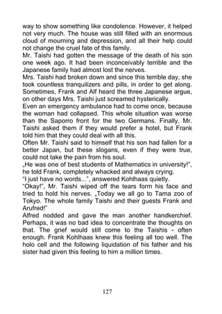 way to show something like condolence. However, it helped
not very much. The house was still filled with an enormous
cloud of mourning and depression, and all their help could
not change the cruel fate of this family.
Mr. Taishi had gotten the message of the death of his son
one week ago. It had been inconceivably terrible and the
Japanese family had almost lost the nerves.
Mrs. Taishi had broken down and since this terrible day, she
took countless tranquilizers and pills, in order to get along.
Sometimes, Frank and Alf heard the three Japanese argue,
on other days Mrs. Taishi just screamed hysterically.
Even an emergency ambulance had to come once, because
the woman had collapsed. This whole situation was worse
than the Saporro front for the two Germans. Finally, Mr.
Taishi asked them if they would prefer a hotel, but Frank
told him that they could deal with all this.
Often Mr. Taishi said to himself that his son had fallen for a
better Japan, but these slogans, even if they were true,
could not take the pain from his soul.
„He was one of best students of Mathematics in university!”,
he told Frank, completely whacked and always crying.
“I just have no words...”, answered Kohlhaas quietly.
“Okay!”, Mr. Taishi wiped off the tears form his face and
tried to hold his nerves. „Today we all go to Tama zoo of
Tokyo. The whole family Taishi and their guests Frank and
Arufred!”
Alfred nodded and gave the man another handkerchief.
Perhaps, it was no bad idea to concentrate the thoughts on
that. The grief would still come to the Taishis - often
enough. Frank Kohlhaas knew this feeling all too well. The
holo cell and the following liquidation of his father and his
sister had given this feeling to him a million times.




                             127
 