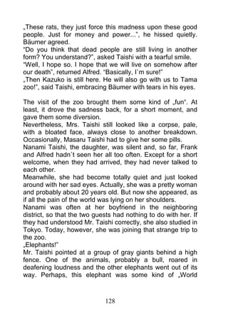 „These rats, they just force this madness upon these good
people. Just for money and power...”, he hissed quietly.
Bäumer agreed.
“Do you think that dead people are still living in another
form? You understand?”, asked Taishi with a tearful smile.
“Well, I hope so. I hope that we will live on somehow after
our death”, returned Alfred. “Basically, I`m sure!”
„Then Kazuko is still here. He will also go with us to Tama
zoo!”, said Taishi, embracing Bäumer with tears in his eyes.

The visit of the zoo brought them some kind of „fun“. At
least, it drove the sadness back, for a short moment, and
gave them some diversion.
Nevertheless, Mrs. Taishi still looked like a corpse, pale,
with a bloated face, always close to another breakdown.
Occasionally, Masaru Taishi had to give her some pills.
Nanami Taishi, the daughter, was silent and, so far, Frank
and Alfred hadn`t seen her all too often. Except for a short
welcome, when they had arrived, they had never talked to
each other.
Meanwhile, she had become totally quiet and just looked
around with her sad eyes. Actually, she was a pretty woman
and probably about 20 years old. But now she appeared, as
if all the pain of the world was lying on her shoulders.
Nanami was often at her boyfriend in the neighboring
district, so that the two guests had nothing to do with her. If
they had understood Mr. Taishi correctly, she also studied in
Tokyo. Today, however, she was joining that strange trip to
the zoo.
„Elephants!”
Mr. Taishi pointed at a group of gray giants behind a high
fence. One of the animals, probably a bull, roared in
deafening loudness and the other elephants went out of its
way. Perhaps, this elephant was some kind of „World



                             128
 