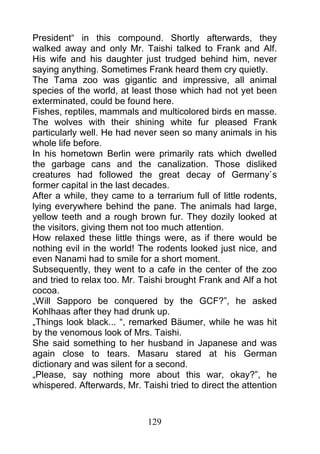 President“ in this compound. Shortly afterwards, they
walked away and only Mr. Taishi talked to Frank and Alf.
His wife and his daughter just trudged behind him, never
saying anything. Sometimes Frank heard them cry quietly.
The Tama zoo was gigantic and impressive, all animal
species of the world, at least those which had not yet been
exterminated, could be found here.
Fishes, reptiles, mammals and multicolored birds en masse.
The wolves with their shining white fur pleased Frank
particularly well. He had never seen so many animals in his
whole life before.
In his hometown Berlin were primarily rats which dwelled
the garbage cans and the canalization. Those disliked
creatures had followed the great decay of Germany`s
former capital in the last decades.
After a while, they came to a terrarium full of little rodents,
lying everywhere behind the pane. The animals had large,
yellow teeth and a rough brown fur. They dozily looked at
the visitors, giving them not too much attention.
How relaxed these little things were, as if there would be
nothing evil in the world! The rodents looked just nice, and
even Nanami had to smile for a short moment.
Subsequently, they went to a cafe in the center of the zoo
and tried to relax too. Mr. Taishi brought Frank and Alf a hot
cocoa.
„Will Sapporo be conquered by the GCF?”, he asked
Kohlhaas after they had drunk up.
„Things look black... “, remarked Bäumer, while he was hit
by the venomous look of Mrs. Taishi.
She said something to her husband in Japanese and was
again close to tears. Masaru stared at his German
dictionary and was silent for a second.
„Please, say nothing more about this war, okay?”, he
whispered. Afterwards, Mr. Taishi tried to direct the attention



                             129
 