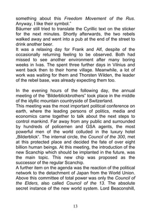 something about this Freedom Movement of the Rus.
Anyway, I like their symbol.”
Bäumer still tried to translate the Cyrillic text on the sticker
for the next minutes. Shortly afterwards, the two rebels
walked away and went into a pub at the end of the street to
drink another beer.
It was a relaxing day for Frank and Alf, despite of the
occasionally returning feeling to be observed. Both had
missed to see another environment after many boring
weeks in Ivas. The spent three further days in Vilnius and
went back then to their home village. Meanwhile, a lot of
work was waiting for them and Thorsten Wilden, the leader
of the rebel base, was already expecting them too.

In the evening hours of the following day, the annual
meeting of the “Bilderblickbrothers” took place in the middle
of the idyllic mountain countryside of Switzerland.
This meeting was the most important political conference on
earth, where the leading persons of politics, media and
economics came together to talk about the next steps to
control mankind. Far away from any public and surrounded
by hundreds of policemen and GSA agents, the most
powerful men of the world colluded in the luxury hotel
„Bilderblick“. The internal circle, the Council of the 300, met
at this protected place and decided the fate of over eight
billion human beings. At this meeting, the introduction of the
new Scanchip which should be implanted in the future, was
the main topic. This new chip was proposed as the
successor of the regular Scanchip.
A further item on the agenda was the reaction of the political
network to the detachment of Japan from the World Union.
Above this committee of total power was only the Council of
the Elders, also called Council of the 13. The absolute
secret instance of the new world system. Lord Beaconshill,



                              13
 