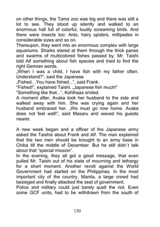 on other things, the Tama zoo was big and there was still a
lot to see. They stood up silently and walked to an
enormous hall full of colorful, loudly screaming birds. And
there were insects too: Ants, hairy spiders, millipedes in
considerable sizes and so on.
Thereupon, they went into an enormous complex with large
aquariums. Sharks stared at them through the thick panes
and swarms of multicolored fishes passed by. Mr. Taishi
told Alf something about fish species and tried to find the
right German words.
„When I was a child, I have fish with my father often.
Understand?”, said the Japanese
„Fished…You have fished...”, said Frank.
“Fished!”, explained Taishi. „Japanese fish much!“
“Something like that...”, Kohlhaas smiled.
A moment after, Avaka took her husband to the side and
walked away with him. She was crying again and her
husband embraced her. „We must go now home. Avaka
does not feel well!”, said Masaru and waved his guests
nearer.

A new week began and a officer of the Japanese army
asked the Taishis about Frank and Alf. The man explained
that the two men should be brought to an army base in
Chiba till the middle of December. But he still didn`t talk
about that “special mission”.
In the evening, they all got a good message, that even
pulled Mr. Taishi out of his state of mourning and lethargy
for a short moment. Another revolt against the World
Government had started on the Philippines. In the most
important city of the country, Manila, a large crowd had
besieged and finally attacked the seat of government.
Police and military could just barely quell the riot. Even
some GCF units, had to be withdrawn from the south of



                           130
 