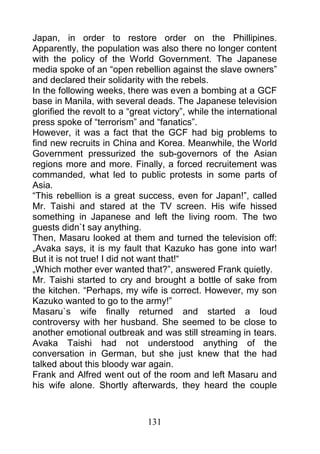 Japan, in order to restore order on the Phillipines.
Apparently, the population was also there no longer content
with the policy of the World Government. The Japanese
media spoke of an “open rebellion against the slave owners”
and declared their solidarity with the rebels.
In the following weeks, there was even a bombing at a GCF
base in Manila, with several deads. The Japanese television
glorified the revolt to a “great victory”, while the international
press spoke of “terrorism” and “fanatics”.
However, it was a fact that the GCF had big problems to
find new recruits in China and Korea. Meanwhile, the World
Government pressurized the sub-governors of the Asian
regions more and more. Finally, a forced recruitement was
commanded, what led to public protests in some parts of
Asia.
“This rebellion is a great success, even for Japan!”, called
Mr. Taishi and stared at the TV screen. His wife hissed
something in Japanese and left the living room. The two
guests didn`t say anything.
Then, Masaru looked at them and turned the television off:
„Avaka says, it is my fault that Kazuko has gone into war!
But it is not true! I did not want that!“
„Which mother ever wanted that?”, answered Frank quietly.
Mr. Taishi started to cry and brought a bottle of sake from
the kitchen. “Perhaps, my wife is correct. However, my son
Kazuko wanted to go to the army!”
Masaru`s wife finally returned and started a loud
controversy with her husband. She seemed to be close to
another emotional outbreak and was still streaming in tears.
Avaka Taishi had not understood anything of the
conversation in German, but she just knew that the had
talked about this bloody war again.
Frank and Alfred went out of the room and left Masaru and
his wife alone. Shortly afterwards, they heard the couple



                               131
 