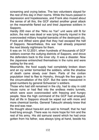 screaming and crying below. The two volunteers stayed for
the rest of this day in their rooms. While the hours passed in
depression and hopelessness, and Frank also mused about
the sense of all this, the GCF started another great attack
on the meanwhile flared out and tired Japanese soldiers in
Sapporo.
Hardly 200 men of the “Niho no Yari” unit were still fit for
action, the rest was dead or was lying heavily injured in the
overcrowded military hospital barracks of the destroyed city.
Frank and Alfred were glad that they had escaped the hell
of Sapporo. Nevertheless, this war had already prepared
the next bloody nightmare for them.
It was on 14.12.2031, when hundreds of thousands of GCF
soldiers overran the outlying districts of Sapporo, and drove
the defenders back to the inner city. It was a disaster. Now
the Japanese entrenched themselves in the ruins and were
waiting for the end.
Meanwhile, the food supply had completely broken down
and an icy winter tormented the soldiers, while the shadow
of death came slowly over them. Parts of the civilian
population tried to flee to Honshu, through the few gaps in
the circumvallation of the GCF. But the were massacred in
great numbers by general Schwarzer`s soldiers.
Those who had still remained in the city, had to stay in cold
house ruins or had fled into the endless metro tunnels,
which were soon overcrowded with freezing and hungry
people. Now the high command of the GCF had arranged,
that all life in Sapporo should be wiped out with more and
more chemical bombs. General Takeuchi already knew that
the end was near.
He thought about hara-kiri and said to himself, that he had
lived long enough. There was no more hope for him and the
rest of his army. His old samurai sword which he had once
gotten from his father, was always lying at hand, beside his



                             132
 