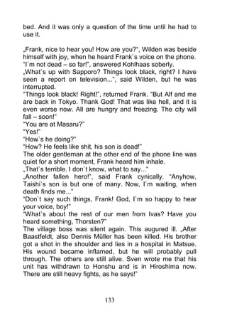 bed. And it was only a question of the time until he had to
use it.

„Frank, nice to hear you! How are you?“, Wilden was beside
himself with joy, when he heard Frank`s voice on the phone.
“I`m not dead – so far!”, answered Kohlhaas soberly.
„What`s up with Sapporo? Things look black, right? I have
seen a report on television...”, said Wilden, but he was
interrupted.
“Things look black! Right!”, returned Frank. “But Alf and me
are back in Tokyo. Thank God! That was like hell, and it is
even worse now. All are hungry and freezing. The city will
fall – soon!”
“You are at Masaru?”
“Yes!”
“How`s he doing?”
“How? He feels like shit, his son is dead!”
The older gentleman at the other end of the phone line was
quiet for a short moment, Frank heard him inhale.
„That`s terrible. I don`t know, what to say...“
„Another fallen hero!”, said Frank cynically. “Anyhow,
Taishi`s son is but one of many. Now, I`m waiting, when
death finds me...”
“Don`t say such things, Frank! God, I`m so happy to hear
your voice, boy!”
“What`s about the rest of our men from Ivas? Have you
heard something, Thorsten?”
The village boss was silent again. This augured ill. „After
Baastfeldt, also Dennis Müller has been killed. His brother
got a shot in the shoulder and lies in a hospital in Matsue.
His wound became inflamed, but he will probably pull
through. The others are still alive. Sven wrote me that his
unit has withdrawn to Honshu and is in Hiroshima now.
There are still heavy fights, as he says!”



                            133
 
