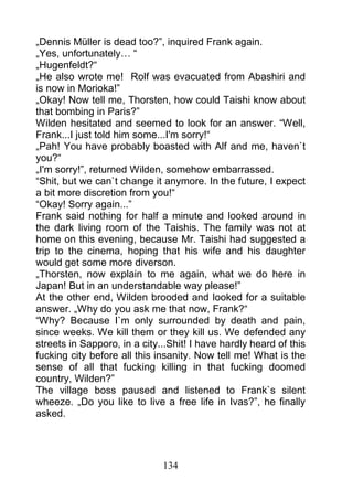 „Dennis Müller is dead too?”, inquired Frank again.
„Yes, unfortunately… “
„Hugenfeldt?“
„He also wrote me! Rolf was evacuated from Abashiri and
is now in Morioka!”
„Okay! Now tell me, Thorsten, how could Taishi know about
that bombing in Paris?”
Wilden hesitated and seemed to look for an answer. “Well,
Frank...I just told him some...I'm sorry!“
„Pah! You have probably boasted with Alf and me, haven`t
you?“
„I'm sorry!”, returned Wilden, somehow embarrassed.
“Shit, but we can`t change it anymore. In the future, I expect
a bit more discretion from you!“
“Okay! Sorry again...”
Frank said nothing for half a minute and looked around in
the dark living room of the Taishis. The family was not at
home on this evening, because Mr. Taishi had suggested a
trip to the cinema, hoping that his wife and his daughter
would get some more diverson.
„Thorsten, now explain to me again, what we do here in
Japan! But in an understandable way please!”
At the other end, Wilden brooded and looked for a suitable
answer. „Why do you ask me that now, Frank?“
“Why? Because I`m only surrounded by death and pain,
since weeks. We kill them or they kill us. We defended any
streets in Sapporo, in a city...Shit! I have hardly heard of this
fucking city before all this insanity. Now tell me! What is the
sense of all that fucking killing in that fucking doomed
country, Wilden?”
The village boss paused and listened to Frank`s silent
wheeze. „Do you like to live a free life in Ivas?”, he finally
asked.




                              134
 