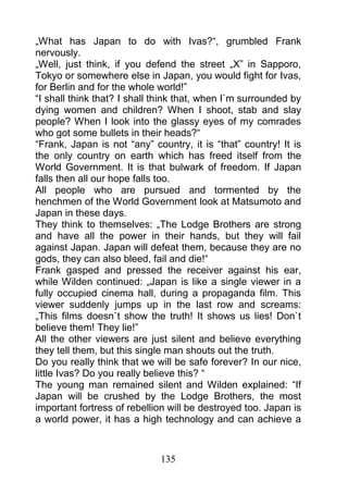 „What has Japan to do with Ivas?“, grumbled Frank
nervously.
„Well, just think, if you defend the street „X” in Sapporo,
Tokyo or somewhere else in Japan, you would fight for Ivas,
for Berlin and for the whole world!”
“I shall think that? I shall think that, when I`m surrounded by
dying women and children? When I shoot, stab and slay
people? When I look into the glassy eyes of my comrades
who got some bullets in their heads?“
“Frank, Japan is not “any” country, it is “that” country! It is
the only country on earth which has freed itself from the
World Government. It is that bulwark of freedom. If Japan
falls then all our hope falls too.
All people who are pursued and tormented by the
henchmen of the World Government look at Matsumoto and
Japan in these days.
They think to themselves: „The Lodge Brothers are strong
and have all the power in their hands, but they will fail
against Japan. Japan will defeat them, because they are no
gods, they can also bleed, fail and die!“
Frank gasped and pressed the receiver against his ear,
while Wilden continued: „Japan is like a single viewer in a
fully occupied cinema hall, during a propaganda film. This
viewer suddenly jumps up in the last row and screams:
„This films doesn`t show the truth! It shows us lies! Don`t
believe them! They lie!”
All the other viewers are just silent and believe everything
they tell them, but this single man shouts out the truth.
Do you really think that we will be safe forever? In our nice,
little Ivas? Do you really believe this? “
The young man remained silent and Wilden explained: “If
Japan will be crushed by the Lodge Brothers, the most
important fortress of rebellion will be destroyed too. Japan is
a world power, it has a high technology and can achieve a



                             135
 