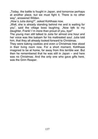 „Today, the battle is fought in Japan, and tomorrow perhaps
at another place, but we must fight it. There is no other
way”, answered Wilden.
„How`s Julia doing?”, asked Kohlhaas now.
„Well, she is already standing behind me and is waiting for
you”, said the village boss laughing. „Now talk to my
daughter, Frank! I`m more than proud of you, bye!”
The young man still talked to Julia for almost one hour and
her voice was like balsam for his maltreated soul. Julia told
him, that they all already looked forward to Christmas.
They were baking cookies and even a Christmas tree stood
in their living room now. For a short moment, Kohlhaas
imagined to be at home, far away from this terrible war. But
then he remembered that he was still in Japan – and here
was no Christmas. And the only one who gave gifts here,
was the Grim Reaper.




                            137
 