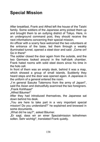 Special Mission


After breakfast, Frank and Alfred left the house of the Taishi
family. Some soldiers of the Japanese army picked them up
and brought them to an outlying district of Tokyo. Here, in
an underground command post, they should receive the
next informations concerning their special mission.
An officer with a scarry face welcomed the two volunteers at
the entrance of the base, led them through a weakly
illuminated tunnel, opened a steel door and said: „Come on!
Go in there!“
The soldier closed the door again from the outside, and the
two Germans looked around in the half-dark chamber.
Frank hated rooms with solid steel doors since his time in
the holo cell.
In front of them was an empty desk, behind it was a map,
which showed a group of small islands. Suddenly they
heard steps and the door was opened again. A Japanese in
the uniform of a general entered the room.
„I`m general Sasuke Tatemono from the army of Japan!“,
said the Asian and distrustfully examined the two foreigners.
„Frank Kohlhaas!“
„Alfred Bäumer!“
After they had introduced themselves, the Japanese sat
down behind his desk.
„You are here to take part in a very important special
mission! Do you understand?” he explained and browsed in
some documents.
„What did he say?“, asked Bäumer.
„Er sagt, dass wir an einer Spezialmission teilnehmen
sollen. Sehr wichtig!“, translated Frank quietly.



                             138
 