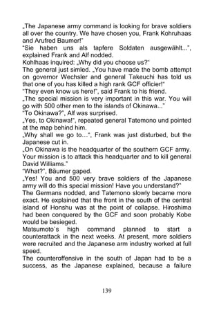 „The Japanese army command is looking for brave soldiers
all over the country. We have chosen you, Frank Kohruhaas
and Arufred Baumer!”
“Sie haben uns als tapfere Soldaten ausgewählt...”,
explained Frank and Alf nodded.
Kohlhaas inquired: „Why did you choose us?“
The general just simled. „You have made the bomb attempt
on governor Wechsler and general Takeuchi has told us
that one of you has killed a high rank GCF officier!“
“They even know us here!”, said Frank to his friend.
„The special mission is very important in this war. You will
go with 500 other men to the islands of Okinawa...”
“To Okinawa?”, Alf was surprised.
„Yes, to Okinawa!“, repeated general Tatemono und pointed
at the map behind him.
„Why shall we go to…“, Frank was just disturbed, but the
Japanese cut in.
„On Okinawa is the headquarter of the southern GCF army.
Your mission is to attack this headquarter and to kill general
David Williams.”
“What?”, Bäumer gaped.
„Yes! You and 500 very brave soldiers of the Japanese
army will do this special mission! Have you understand?”
The Germans nodded, and Tatemono slowly became more
exact. He explained that the front in the south of the central
island of Honshu was at the point of collapse. Hiroshima
had been conquered by the GCF and soon probably Kobe
would be besieged.
Matsumoto`s high command planned to start a
counterattack in the next weeks. At present, more soldiers
were recruited and the Japanese arm industry worked at full
speed.
The counteroffensive in the south of Japan had to be a
success, as the Japanese explained, because a failure



                             139
 