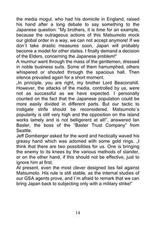 the media mogul, who had his domicile in England, raised
his hand after a long debate to say something to the
Japanese question: “My brothers, it is time for an example,
because the outrageous actions of this Matsumoto mock
our global order in a way, we can not accept anymore! If we
don`t take drastic measures soon, Japan will probably
become a model for other states. I finally demand a decision
of the Elders, concerning the Japanese problem!“
A murmur went through the mass of the gentlemen, dressed
in noble business suits. Some of them harrumphed, others
whispered or shouted through the spacious hall. Then
silence prevailed again for a short moment.
„In principle, you are right, my brother Lord Beaconshill.
However, the attacks of the media, controlled by us, were
not as successful as we have expected. I personally
counted on the fact that the Japanese population could be
more easily divided in different parts. But our tactic to
instigate strife should be reconsidered. Matsumoto`s
popularity is still very high and the opposition on the island
works lamely and is not belligerent at all!”, answered Ian
Basler, the boss of the “Basler Trust Company” from
Seattle.
Jeff Dornberger asked for the word and hectically waved his
greasy hand which was adorned with some gold rings. „I
think that there are two possibilities for us. One is bringing
the enemy to its knees by the various methods of slander,
or on the other hand, if this should not be effective, just to
ignore him at first.
At present, even the most clever designed lies fail against
Matsumoto. His rule is still stable, as the internal studies of
our GSA agents prove, and I`m afraid to remark that we can
bring Japan back to subjecting only with a military strike!”




                              14
 