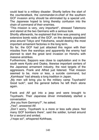 could lead to a military disaster. Shortly before the start of
the counterattack, the commander-in-chief of the southern
GCF invasion army should be eliminated by a special unit.
The Japanese hoped to bring thereby confusion into the
chain of command of their enemies.
“This mission is very, very important!“, stressed Tatemono
and stared at the two Germans with a serious look.
Shortly afterwards, he explained that time was pressing and
extensive bomb raids of the GCF, on the densely populated
area around Tokyo and Yokohama, would destroy the most
important armament factories in the long term.
So far, the GCF had just attacked this region with their
missiles from the warships and apparently the enemy had
planned to start the great land invasion on Honshu with
massive airstrikes.
Furthermore, Sapporo was close to capitulation and in the
south were Kyoto and Osaka, likewise important centers of
the Japanese armament industry, the next targets of the
aggressors. Frank and Alfred just listened. That mission
seemed to be, more or less, a suicide command, but
„Kamikaze“ had already a long tradition in Japan.
„My men will bring you to the military camp Toyohashi!
Good luck!”, said the general before he left them alone
again.

Frank and Alf got into a jeep and were brought to
Toyohashi. Their Japanese driver immediately started a
conversation.
„Are you from Germany?“, he asked.
„Yes!“, answered Alf.
„Don`t worry. Toyohashi is a more or less safe place. Not
many GCF bombers there”, said the soldier, turned around
for a second and smiled.
„I hope so!“, whispered Kohlhaas.



                             140
 