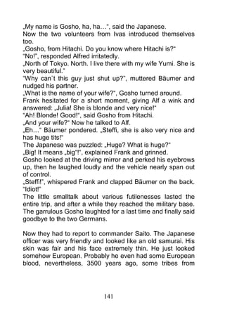 „My name is Gosho, ha, ha…“, said the Japanese.
Now the two volunteers from Ivas introduced themselves
too.
„Gosho, from Hitachi. Do you know where Hitachi is?“
“No!”, responded Alfred irritatedly.
„North of Tokyo. North. I live there with my wife Yumi. She is
very beautiful.”
“Why can`t this guy just shut up?”, muttered Bäumer and
nudged his partner.
„What is the name of your wife?“, Gosho turned around.
Frank hesitated for a short moment, giving Alf a wink and
answered: „Julia! She is blonde and very nice!“
“Ah! Blonde! Good!“, said Gosho from Hitachi.
„And your wife?“ Now he talked to Alf.
„Eh…“ Bäumer pondered. „Steffi, she is also very nice and
has huge tits!“
The Japanese was puzzled: „Huge? What is huge?“
„Big! It means „big“!“, explained Frank and grinned.
Gosho looked at the driving mirror and perked his eyebrows
up, then he laughed loudly and the vehicle nearly span out
of control.
„Steffi!”, whispered Frank and clapped Bäumer on the back.
“Idiot!”
The little smalltalk about various futilenesses lasted the
entire trip, and after a while they reached the military base.
The garrulous Gosho laughted for a last time and finally said
goodbye to the two Germans.

Now they had to report to commander Saito. The Japanese
officer was very friendly and looked like an old samurai. His
skin was fair and his face extremely thin. He just looked
somehow European. Probably he even had some European
blood, nevertheless, 3500 years ago, some tribes from




                             141
 