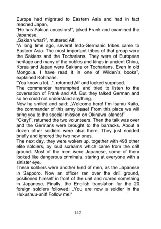 Europe had migrated to Eastern Asia and had in fact
reached Japan.
“He has Sakian ancestors!”, joked Frank and examined the
Japanese.
„Sakian what?”, muttered Alf.
“A long time ago, several Indo-Germanic tribes came to
Eastern Asia. The most important tribes of that group were
the Sakians and the Tocharians. They were of European
heritage and many of the nobles and kings in ancient China,
Korea and Japan were Sakians or Tocharians. Even in old
Mongolia. I have read it in one of Wilden`s books”,
explained Kohlhaas.
“You know a lot...”, returned Alf and looked surprised.
The commander harrumphed and tried to listen to the
coversation of Frank and Alf. But they talked German and
so he could not understand anything.
Now he smiled and said: „Welcome here! I`m Isamu Kaito,
the commander of this army base! From this place we will
bring you to the special mission on Okinawa islands!”
“Okay!”, returned the two volunteers. Then the talk was over
and the Germans were brought to the barracks. About a
dozen other soldiers were also there. They just nodded
briefly and ignored the two new ones.
The next day, they were woken up, together with 498 other
elite soldiers, by loud screams which came from the drill
ground. Most of the men were Japanese, some of them
looked like dangerous criminals, staring at everyone with a
sinister eye.
These soldiers were another kind of men, as the Japanese
in Sapporo. Now an officer ran over the drill ground,
positioned himself in front of the unit and roared something
in Japanese. Finally, the English translation for the 20
foreign soldiers followed: „You are now a soldier in the
Hukushuu-unit! Follow me!“



                            142
 