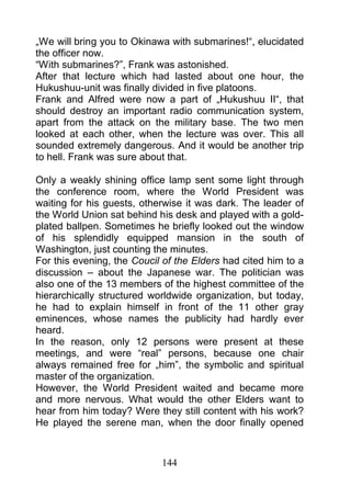„We will bring you to Okinawa with submarines!“, elucidated
the officer now.
“With submarines?”, Frank was astonished.
After that lecture which had lasted about one hour, the
Hukushuu-unit was finally divided in five platoons.
Frank and Alfred were now a part of „Hukushuu II“, that
should destroy an important radio communication system,
apart from the attack on the military base. The two men
looked at each other, when the lecture was over. This all
sounded extremely dangerous. And it would be another trip
to hell. Frank was sure about that.

Only a weakly shining office lamp sent some light through
the conference room, where the World President was
waiting for his guests, otherwise it was dark. The leader of
the World Union sat behind his desk and played with a gold-
plated ballpen. Sometimes he briefly looked out the window
of his splendidly equipped mansion in the south of
Washington, just counting the minutes.
For this evening, the Coucil of the Elders had cited him to a
discussion – about the Japanese war. The politician was
also one of the 13 members of the highest committee of the
hierarchically structured worldwide organization, but today,
he had to explain himself in front of the 11 other gray
eminences, whose names the publicity had hardly ever
heard.
In the reason, only 12 persons were present at these
meetings, and were “real” persons, because one chair
always remained free for „him”, the symbolic and spiritual
master of the organization.
However, the World President waited and became more
and more nervous. What would the other Elders want to
hear from him today? Were they still content with his work?
He played the serene man, when the door finally opened



                            144
 