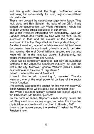 and his guests entered the large conference room,
welcoming him submissively. As usual, he just showed them
his cold smile.
These men brought the newest messages from Japan. They
took place and Ben Sandler, the boss of the GSA, finally
started the conversation: „Mr. World President, I would like
to begin with the official casualties of our armies!”
The World President interrupted him immediately. „Well, Mr.
Sandler, please don`t waste my time with this stuff. I`m not
interested in that, and the Council of the Elders isn`t
interested in that too. So just tell me the important things!“
Sandler looked up, opened a briefcase and fetched some
documents, then he continued: „Hiroshima could be taken
this morning. General David Williams assured me that also
Kobe will fall in the next two weeks. Subsequently, our
troops will besiege Kyoto and Osaka.
Osaka will be completely destroyed, not only the numerous
factories of the Japanese armament industry, but also the
rest of the city. Moreover, general Williams plans a similar
destruction as in the case of Kagoshima.“
„Nice!“, muttered the World President.
„I would like to add something...”, remarked Theodor
Newman, one of the most powerful bankers of the sector
“North America”.
„We already exceeded the budget for this war with nearly 20
billion Globes, three weeks ago. I ask to consider this!“
The World President sullenly declined and looked again at
the GSA boss: „Mr. Sandler please!“
„In the north of Japan, Sapporo stands shortly before the
fall. They can`t resist us any longer, and when this important
city is taken, our armies will march on to Honshu, Sir!”
„How is the morale among the soldiers?”, asked the World
President now.




                             145
 