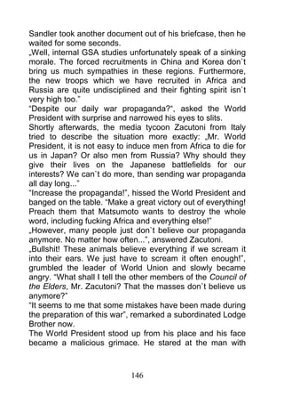 Sandler took another document out of his briefcase, then he
waited for some seconds.
„Well, internal GSA studies unfortunately speak of a sinking
morale. The forced recruitments in China and Korea don`t
bring us much sympathies in these regions. Furthermore,
the new troops which we have recruited in Africa and
Russia are quite undisciplined and their fighting spirit isn`t
very high too.”
“Despite our daily war propaganda?“, asked the World
President with surprise and narrowed his eyes to slits.
Shortly afterwards, the media tycoon Zacutoni from Italy
tried to describe the situation more exactly: „Mr. World
President, it is not easy to induce men from Africa to die for
us in Japan? Or also men from Russia? Why should they
give their lives on the Japanese battlefields for our
interests? We can`t do more, than sending war propaganda
all day long...”
“Increase the propaganda!”, hissed the World President and
banged on the table. “Make a great victory out of everything!
Preach them that Matsumoto wants to destroy the whole
word, including fucking Africa and everything else!”
„However, many people just don`t believe our propaganda
anymore. No matter how often...”, answered Zacutoni.
„Bullshit! These animals believe everything if we scream it
into their ears. We just have to scream it often enough!”,
grumbled the leader of World Union and slowly became
angry. “What shall I tell the other members of the Council of
the Elders, Mr. Zacutoni? That the masses don`t believe us
anymore?”
“It seems to me that some mistakes have been made during
the preparation of this war”, remarked a subordinated Lodge
Brother now.
The World President stood up from his place and his face
became a malicious grimace. He stared at the man with



                             146
 