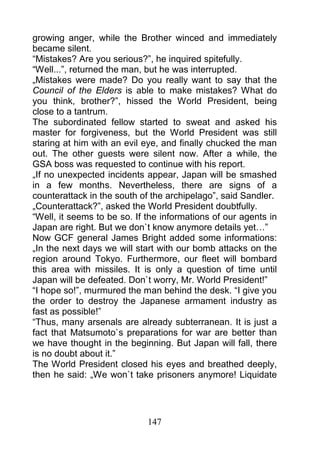 growing anger, while the Brother winced and immediately
became silent.
“Mistakes? Are you serious?”, he inquired spitefully.
“Well...”, returned the man, but he was interrupted.
„Mistakes were made? Do you really want to say that the
Council of the Elders is able to make mistakes? What do
you think, brother?”, hissed the World President, being
close to a tantrum.
The subordinated fellow started to sweat and asked his
master for forgiveness, but the World President was still
staring at him with an evil eye, and finally chucked the man
out. The other guests were silent now. After a while, the
GSA boss was requested to continue with his report.
„If no unexpected incidents appear, Japan will be smashed
in a few months. Nevertheless, there are signs of a
counterattack in the south of the archipelago”, said Sandler.
„Counterattack?”, asked the World President doubtfully.
“Well, it seems to be so. If the informations of our agents in
Japan are right. But we don`t know anymore details yet…”
Now GCF general James Bright added some informations:
„In the next days we will start with our bomb attacks on the
region around Tokyo. Furthermore, our fleet will bombard
this area with missiles. It is only a question of time until
Japan will be defeated. Don`t worry, Mr. World President!”
“I hope so!”, murmured the man behind the desk. “I give you
the order to destroy the Japanese armament industry as
fast as possible!”
“Thus, many arsenals are already subterranean. It is just a
fact that Matsumoto`s preparations for war are better than
we have thought in the beginning. But Japan will fall, there
is no doubt about it.”
The World President closed his eyes and breathed deeply,
then he said: „We won`t take prisoners anymore! Liquidate




                             147
 