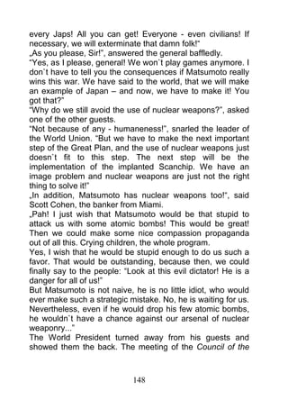 every Japs! All you can get! Everyone - even civilians! If
necessary, we will exterminate that damn folk!“
„As you please, Sir!”, answered the general baffledly.
“Yes, as I please, general! We won`t play games anymore. I
don`t have to tell you the consequences if Matsumoto really
wins this war. We have said to the world, that we will make
an example of Japan – and now, we have to make it! You
got that?”
“Why do we still avoid the use of nuclear weapons?”, asked
one of the other guests.
“Not because of any - humaneness!”, snarled the leader of
the World Union. “But we have to make the next important
step of the Great Plan, and the use of nuclear weapons just
doesn`t fit to this step. The next step will be the
implementation of the implanted Scanchip. We have an
image problem and nuclear weapons are just not the right
thing to solve it!”
„In addition, Matsumoto has nuclear weapons too!“, said
Scott Cohen, the banker from Miami.
„Pah! I just wish that Matsumoto would be that stupid to
attack us with some atomic bombs! This would be great!
Then we could make some nice compassion propaganda
out of all this. Crying children, the whole program.
Yes, I wish that he would be stupid enough to do us such a
favor. That would be outstanding, because then, we could
finally say to the people: “Look at this evil dictator! He is a
danger for all of us!”
But Matsumoto is not naive, he is no little idiot, who would
ever make such a strategic mistake. No, he is waiting for us.
Nevertheless, even if he would drop his few atomic bombs,
he wouldn`t have a chance against our arsenal of nuclear
weaponry...”
The World President turned away from his guests and
showed them the back. The meeting of the Council of the



                             148
 