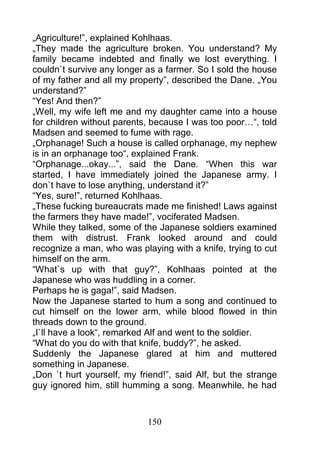„Agriculture!”, explained Kohlhaas.
„They made the agriculture broken. You understand? My
family became indebted and finally we lost everything. I
couldn`t survive any longer as a farmer. So I sold the house
of my father and all my property”, described the Dane. „You
understand?”
“Yes! And then?”
„Well, my wife left me and my daughter came into a house
for children without parents, because I was too poor…“, told
Madsen and seemed to fume with rage.
„Orphanage! Such a house is called orphanage, my nephew
is in an orphanage too“, explained Frank.
“Orphanage...okay...”, said the Dane. “When this war
started, I have immediately joined the Japanese army. I
don`t have to lose anything, understand it?”
“Yes, sure!”, returned Kohlhaas.
„These fucking bureaucrats made me finished! Laws against
the farmers they have made!”, vociferated Madsen.
While they talked, some of the Japanese soldiers examined
them with distrust. Frank looked around and could
recognize a man, who was playing with a knife, trying to cut
himself on the arm.
“What`s up with that guy?”, Kohlhaas pointed at the
Japanese who was huddling in a corner.
Perhaps he is gaga!”, said Madsen.
Now the Japanese started to hum a song and continued to
cut himself on the lower arm, while blood flowed in thin
threads down to the ground.
„I`ll have a look“, remarked Alf and went to the soldier.
“What do you do with that knife, buddy?”, he asked.
Suddenly the Japanese glared at him and muttered
something in Japanese.
„Don `t hurt yourself, my friend!”, said Alf, but the strange
guy ignored him, still humming a song. Meanwhile, he had



                            150
 