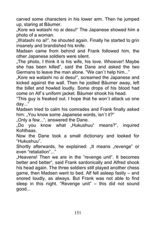 carved some characters in his lower arm. Then he jumped
up, staring at Bäumer.
„Kore wa watashi no ai desu!“ The Japanese showed him a
photo of a woman.
„Watashi no ai!“, he shouted again. Finally he started to grin
insanely and brandished his knife.
Madsen came from behind and Frank followed him, the
other Japanese soldiers were silent.
„The photo, I think it is his wife, his love. Whoever! Maybe
she has been killed”, said the Dane and asked the two
Germans to leave the man alone. “We can`t help him...”
„Kore wa watashi no ai desu!“, screamed the Japanese and
kicked against the wall. Then he jostled Bäumer away, left
the billet and howled loudly. Some drops of his blood had
come on Alf`s uniform jacket. Bäumer shook his head.
“This guy is freaked out. I hope that he won`t attack us one
day...”
Madsen tried to calm his comrades and Frank finally asked
him: „You know some Japanese words, isn`t it?“
„Only a few...“, answered the Dane.
„Do you know what „Hukushuu“ means?”, inquired
Kohlhaas.
Now the Dane took a small dictionary and looked for
“Hukushuu”.
Shortly afterwards, he explained: „It means „revenge” or
even “retaliation”...”
„Heavens! Then we are in the “revenge unit“. It becomes
better and better“, said Frank sardonically and Alfred shook
his head again. The three soldiers still played another chess
game, then Madsen went to bed. Alf fell asleep fastly – and
snored loudly, as always. But Frank was not able to find
sleep in this night. “Revenge unit” – this did not sound
good...




                             151
 