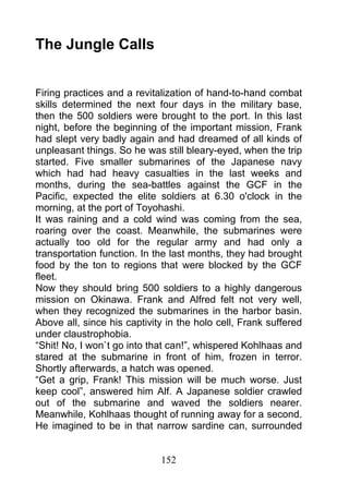 The Jungle Calls


Firing practices and a revitalization of hand-to-hand combat
skills determined the next four days in the military base,
then the 500 soldiers were brought to the port. In this last
night, before the beginning of the important mission, Frank
had slept very badly again and had dreamed of all kinds of
unpleasant things. So he was still bleary-eyed, when the trip
started. Five smaller submarines of the Japanese navy
which had had heavy casualties in the last weeks and
months, during the sea-battles against the GCF in the
Pacific, expected the elite soldiers at 6.30 o'clock in the
morning, at the port of Toyohashi.
It was raining and a cold wind was coming from the sea,
roaring over the coast. Meanwhile, the submarines were
actually too old for the regular army and had only a
transportation function. In the last months, they had brought
food by the ton to regions that were blocked by the GCF
fleet.
Now they should bring 500 soldiers to a highly dangerous
mission on Okinawa. Frank and Alfred felt not very well,
when they recognized the submarines in the harbor basin.
Above all, since his captivity in the holo cell, Frank suffered
under claustrophobia.
“Shit! No, I won`t go into that can!”, whispered Kohlhaas and
stared at the submarine in front of him, frozen in terror.
Shortly afterwards, a hatch was opened.
“Get a grip, Frank! This mission will be much worse. Just
keep cool”, answered him Alf. A Japanese soldier crawled
out of the submarine and waved the soldiers nearer.
Meanwhile, Kohlhaas thought of running away for a second.
He imagined to be in that narrow sardine can, surrounded


                             152
 