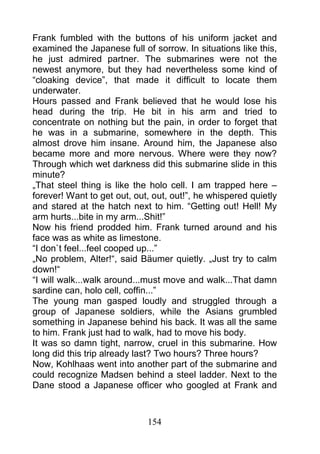Frank fumbled with the buttons of his uniform jacket and
examined the Japanese full of sorrow. In situations like this,
he just admired partner. The submarines were not the
newest anymore, but they had nevertheless some kind of
“cloaking device”, that made it difficult to locate them
underwater.
Hours passed and Frank believed that he would lose his
head during the trip. He bit in his arm and tried to
concentrate on nothing but the pain, in order to forget that
he was in a submarine, somewhere in the depth. This
almost drove him insane. Around him, the Japanese also
became more and more nervous. Where were they now?
Through which wet darkness did this submarine slide in this
minute?
„That steel thing is like the holo cell. I am trapped here –
forever! Want to get out, out, out, out!”, he whispered quietly
and stared at the hatch next to him. “Getting out! Hell! My
arm hurts...bite in my arm...Shit!”
Now his friend prodded him. Frank turned around and his
face was as white as limestone.
“I don`t feel...feel cooped up...”
„No problem, Alter!“, said Bäumer quietly. „Just try to calm
down!“
“I will walk...walk around...must move and walk...That damn
sardine can, holo cell, coffin...”
The young man gasped loudly and struggled through a
group of Japanese soldiers, while the Asians grumbled
something in Japanese behind his back. It was all the same
to him. Frank just had to walk, had to move his body.
It was so damn tight, narrow, cruel in this submarine. How
long did this trip already last? Two hours? Three hours?
Now, Kohlhaas went into another part of the submarine and
could recognize Madsen behind a steel ladder. Next to the
Dane stood a Japanese officer who googled at Frank and



                             154
 