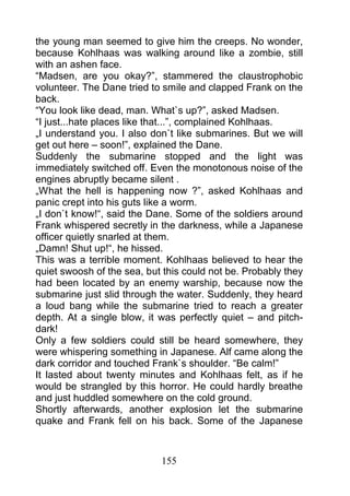 the young man seemed to give him the creeps. No wonder,
because Kohlhaas was walking around like a zombie, still
with an ashen face.
“Madsen, are you okay?”, stammered the claustrophobic
volunteer. The Dane tried to smile and clapped Frank on the
back.
“You look like dead, man. What`s up?”, asked Madsen.
“I just...hate places like that...”, complained Kohlhaas.
„I understand you. I also don`t like submarines. But we will
get out here – soon!”, explained the Dane.
Suddenly the submarine stopped and the light was
immediately switched off. Even the monotonous noise of the
engines abruptly became silent .
„What the hell is happening now ?”, asked Kohlhaas and
panic crept into his guts like a worm.
„I don`t know!“, said the Dane. Some of the soldiers around
Frank whispered secretly in the darkness, while a Japanese
officer quietly snarled at them.
„Damn! Shut up!“, he hissed.
This was a terrible moment. Kohlhaas believed to hear the
quiet swoosh of the sea, but this could not be. Probably they
had been located by an enemy warship, because now the
submarine just slid through the water. Suddenly, they heard
a loud bang while the submarine tried to reach a greater
depth. At a single blow, it was perfectly quiet – and pitch-
dark!
Only a few soldiers could still be heard somewhere, they
were whispering something in Japanese. Alf came along the
dark corridor and touched Frank`s shoulder. “Be calm!”
It lasted about twenty minutes and Kohlhaas felt, as if he
would be strangled by this horror. He could hardly breathe
and just huddled somewhere on the cold ground.
Shortly afterwards, another explosion let the submarine
quake and Frank fell on his back. Some of the Japanese



                            155
 