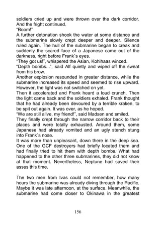 soldiers cried up and were thrown over the dark corridor.
And the fright continued.
“Boom!”
A further detonation shook the water at some distance and
the submarine slowly crept deeper and deeper. Silence
ruled again. The hull of the submarine began to creak and
suddenly the scared face of a Japanese came out of the
darkness, right before Frank`s eyes.
“They got us!”, whispered the Asian, Kohlhaas winced.
“Depth bombs...”, said Alf quietly and wiped off the sweat
from his brow.
Another explosion resounded in greater distance, while the
submarine increased its speed and seemed to rise upward.
However, the light was not switched on yet.
Then it accelerated and Frank heard a loud crunch. Then
the light came back and the soldiers exhaled. Frank thought
that he had already been devoured by a terrible kraken, to
be spit out again. It was over, as he hoped.
“We are still alive, my friend!”, said Madsen and smiled.
They finally crept through the narrow corridor back to their
places and were totally exhausted. Around them, some
Japanese had already vomited and an ugly stench stung
into Frank`s nose.
It was more than unpleasant, down there in the deep sea.
One of the GCF destroyers had briefly located them and
had finally tried to hit them with depth bombs. What had
happened to the other three submarines, they did not know
at that moment. Nevertheless, Neptune had saved their
asses this time.

The two men from Ivas could not remember, how many
hours the submarine was already diving through the Pacific.
Maybe it was late afternoon, at the surface. Meanwhile, the
submarine had come closer to Okinawa in the greatest



                            156
 