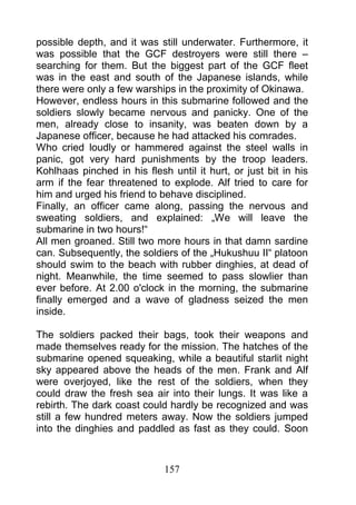 possible depth, and it was still underwater. Furthermore, it
was possible that the GCF destroyers were still there –
searching for them. But the biggest part of the GCF fleet
was in the east and south of the Japanese islands, while
there were only a few warships in the proximity of Okinawa.
However, endless hours in this submarine followed and the
soldiers slowly became nervous and panicky. One of the
men, already close to insanity, was beaten down by a
Japanese officer, because he had attacked his comrades.
Who cried loudly or hammered against the steel walls in
panic, got very hard punishments by the troop leaders.
Kohlhaas pinched in his flesh until it hurt, or just bit in his
arm if the fear threatened to explode. Alf tried to care for
him and urged his friend to behave disciplined.
Finally, an officer came along, passing the nervous and
sweating soldiers, and explained: „We will leave the
submarine in two hours!“
All men groaned. Still two more hours in that damn sardine
can. Subsequently, the soldiers of the „Hukushuu II“ platoon
should swim to the beach with rubber dinghies, at dead of
night. Meanwhile, the time seemed to pass slowlier than
ever before. At 2.00 o'clock in the morning, the submarine
finally emerged and a wave of gladness seized the men
inside.

The soldiers packed their bags, took their weapons and
made themselves ready for the mission. The hatches of the
submarine opened squeaking, while a beautiful starlit night
sky appeared above the heads of the men. Frank and Alf
were overjoyed, like the rest of the soldiers, when they
could draw the fresh sea air into their lungs. It was like a
rebirth. The dark coast could hardly be recognized and was
still a few hundred meters away. Now the soldiers jumped
into the dinghies and paddled as fast as they could. Soon



                             157
 