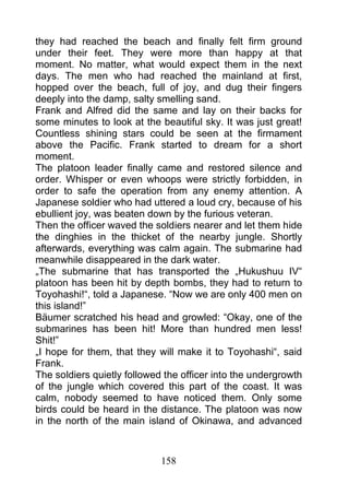 they had reached the beach and finally felt firm ground
under their feet. They were more than happy at that
moment. No matter, what would expect them in the next
days. The men who had reached the mainland at first,
hopped over the beach, full of joy, and dug their fingers
deeply into the damp, salty smelling sand.
Frank and Alfred did the same and lay on their backs for
some minutes to look at the beautiful sky. It was just great!
Countless shining stars could be seen at the firmament
above the Pacific. Frank started to dream for a short
moment.
The platoon leader finally came and restored silence and
order. Whisper or even whoops were strictly forbidden, in
order to safe the operation from any enemy attention. A
Japanese soldier who had uttered a loud cry, because of his
ebullient joy, was beaten down by the furious veteran.
Then the officer waved the soldiers nearer and let them hide
the dinghies in the thicket of the nearby jungle. Shortly
afterwards, everything was calm again. The submarine had
meanwhile disappeared in the dark water.
„The submarine that has transported the „Hukushuu IV“
platoon has been hit by depth bombs, they had to return to
Toyohashi!“, told a Japanese. “Now we are only 400 men on
this island!”
Bäumer scratched his head and growled: “Okay, one of the
submarines has been hit! More than hundred men less!
Shit!”
„I hope for them, that they will make it to Toyohashi“, said
Frank.
The soldiers quietly followed the officer into the undergrowth
of the jungle which covered this part of the coast. It was
calm, nobody seemed to have noticed them. Only some
birds could be heard in the distance. The platoon was now
in the north of the main island of Okinawa, and advanced



                             158
 