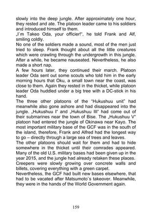 slowly into the deep jungle. After approximately one hour,
they rested and ate. The platoon leader came to his soldiers
and introduced himself to them.
„I`m Takeo Oda, your officier!“, he told Frank and Alf,
smiling coldly.
No one of the soldiers made a sound, most of the men just
tried to sleep. Frank thought about all the little creatures
which were crawling through the undergrowth in this jungle.
After a while, he became nauseated. Nevertheless, he also
made a short nap.
A few hours later, they continued their march. Platoon
leader Oda sent out some scouts who told him in the early
morning hours that Oku, a small town near the coast, was
close to them. Again they rested in the thicket, while platoon
leader Oda huddled under a big tree with a DC-stick in his
hand.
The three other platoons of the “Hukushuu unit” had
meanwhile also gone ashore and had disappeared into the
jungle. „Hukushuu I“ and „Hukushuu III“ had come out of
their submarines near the town of Bise. The „Hukushuu V“
platoon had entered the jungle of Okinawa near Kayo. The
most important military base of the GCF was in the south of
the island, therefore, Frank and Alfred had the longest way
to go – directly through a large sea of trees and leaves.
The other platoons should wait for them and had to hide
somewhere in the thicket until their comrades appeared.
Many of the old U.S. military bases had been given up in the
year 2015, and the jungle had already retaken these places.
Creepers were slowly growing over concrete walls and
billets, covering everything with a green carpet.
Nevertheless, the GCF had built new bases elsewhere, that
had to be vacated after Matsumoto`s takeover. Meanwhile,
they were in the hands of the World Government again.




                             159
 