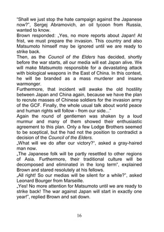 “Shall we just stop the hate campaign against the Japanese
now?”, Sergej Abramovich, an oil tycoon from Russia,
wanted to know.
Brown responded: „Yes, no more reports about Japan! At
frist, we must prepare the invasion. This country and also
Matsumoto himself may be ignored until we are ready to
strike back.
Then, as the Council of the Elders has decided, shortly
before the war starts, all our media will eat Japan alive. We
will make Matsumoto responsible for a devastating attack
with biological weapons in the East of China. In this context,
he will be branded as a mass murderer and insane
warmonger.
Furthermore, that incident will awake the old hostility
between Japan and China again, because we have the plan
to recrute masses of Chinese soldiers for the invasion army
of the GCF. Finally, the whole usual talk about world peace
and human rights will follow - from our side...”
Again the round of gentlemen was shaken by a loud
murmur and many of them showed their enthusiastic
agreement to this plan. Only a few Lodge Brothers seemed
to be sceptical, but the had not the position to contradict a
decision of the Council of the Elders.
„What will we do after our victory?“, asked a gray-haired
man now.
„The Japanese folk will be partly resettled to other regions
of Asia. Furthermore, their traditional culture will be
decomposed and eliminated in the long term“, explained
Brown and stared resolutely at his fellows.
„All right! So our medias will be silent for a while?”, asked
Leonard Bourger from Marseille.
„Yes! No more attention for Matsumoto until we are ready to
strike back! The war against Japan will start in exactly one
year!”, replied Brown and sat down.


                             16
 