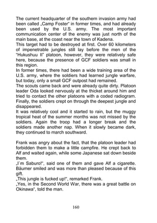 The current headquarter of the southern invasion army had
been called „Camp Foster“ in former times, and had already
been used by the U.S. army. The most important
communication center of the enemy was just north of the
main base, at the coast near the town of Kadena.
This target had to be destroyed at first. Over 60 kilometers
of impenetrable jungles still lay before the men of the
“Hukushuu II” platoon, however, they were relatively safe
here, because the presence of GCF soldiers was small in
this region.
In former times, there had been a wide training area of the
U.S. army, where the soldiers had learned jungle warfare,
but today, only a small GCF outpost had remained.
The scouts came back and were already quite dirty. Platoon
leader Oda looked nervously at the thicket around him and
tried to contact the other platoons with a coded radiogram.
Finally, the soldiers crept on through the deepest jungle and
disappeared.
It was relatively cool and it started to rain, but the muggy
tropical heat of the summer months was not missed by the
soldiers. Again the troop had a longer break and the
soldiers made another nap. When it slowly became dark,
they continued to march southward.

Frank was angry about the fact, that the platoon leader had
forbidden them to make a little campfire. He crept back to
Alf and waited again, while some Japanese sat down beside
them.
„I`m Saburo!“, said one of them and gave Alf a cigarette.
Bäumer smiled and was more than pleased because of this
gift.
„This jungle is fucked up!“, remarked Frank.
„Yes, in the Second World War, there was a great battle on
Okinawa“, told the man.



                            160
 
