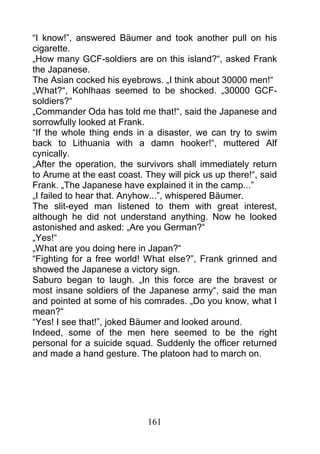 “I know!”, answered Bäumer and took another pull on his
cigarette.
„How many GCF-soldiers are on this island?“, asked Frank
the Japanese.
The Asian cocked his eyebrows. „I think about 30000 men!“
„What?“, Kohlhaas seemed to be shocked. „30000 GCF-
soldiers?“
„Commander Oda has told me that!“, said the Japanese and
sorrowfully looked at Frank.
“If the whole thing ends in a disaster, we can try to swim
back to Lithuania with a damn hooker!“, muttered Alf
cynically.
„After the operation, the survivors shall immediately return
to Arume at the east coast. They will pick us up there!“, said
Frank. „The Japanese have explained it in the camp...”
„I failed to hear that. Anyhow...”, whispered Bäumer.
The slit-eyed man listened to them with great interest,
although he did not understand anything. Now he looked
astonished and asked: „Are you German?“
„Yes!“
„What are you doing here in Japan?“
“Fighting for a free world! What else?”, Frank grinned and
showed the Japanese a victory sign.
Saburo began to laugh. „In this force are the bravest or
most insane soldiers of the Japanese army“, said the man
and pointed at some of his comrades. „Do you know, what I
mean?“
“Yes! I see that!”, joked Bäumer and looked around.
Indeed, some of the men here seemed to be the right
personal for a suicide squad. Suddenly the officer returned
and made a hand gesture. The platoon had to march on.




                             161
 